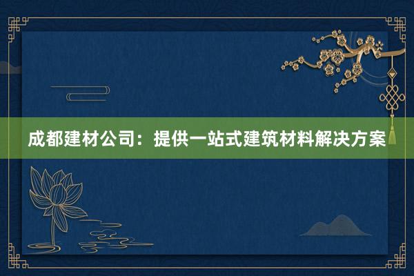 成都建材公司：提供一站式建筑材料解决方案