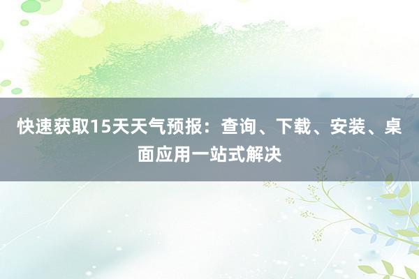 快速获取15天天气预报：查询、下载、安装、桌面应用一站式解决