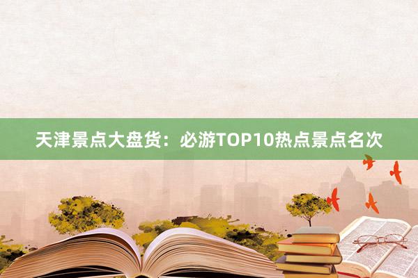 天津景点大盘货：必游TOP10热点景点名次